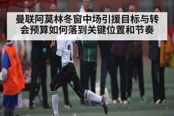 曼联阿莫林冬窗中场引援目标与转会预算如何落到关键位置和节奏